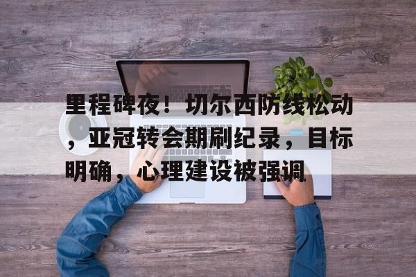 九游娱乐-包含里程碑夜！切尔西防线松动，亚冠转会期刷纪录，目标明确，心理建设被强调的词条