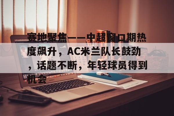 爱游戏-赛地聚焦——中超窗口期热度飙升，AC米兰队长鼓劲，话题不断，年轻球员得到机会的简单介绍