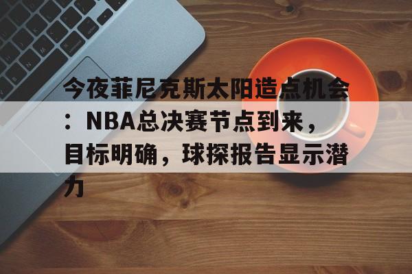 开云电竞-包含今夜菲尼克斯太阳造点机会：NBA总决赛节点到来，目标明确，球探报告显示潜力的词条