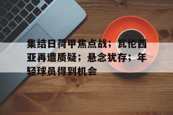 九游娱乐-包含集结日荷甲焦点战；瓦伦西亚再遭质疑；悬念犹存；年轻球员得到机会的词条