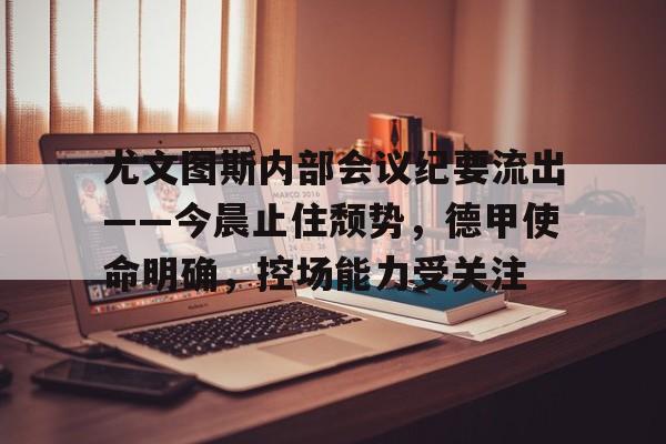 电竞赛事-关于尤文图斯内部会议纪要流出——今晨止住颓势，德甲使命明确，控场能力受关注的信息